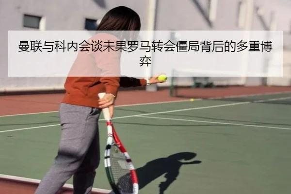 曼联与科内会谈未果罗马转会僵局背后的多重博弈